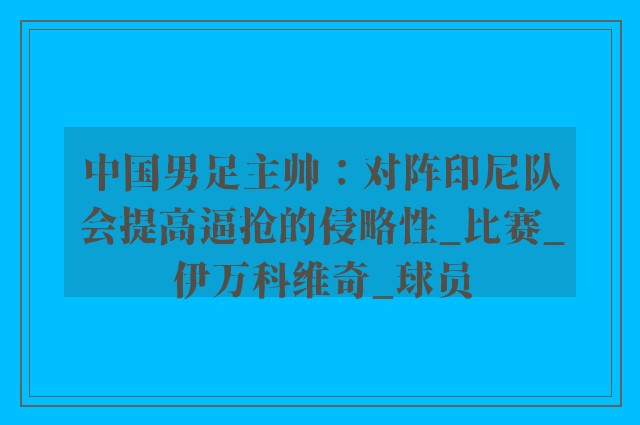 中国男足主帅：对阵印尼队会提高逼抢的侵略性_比赛_伊万科维奇_球员