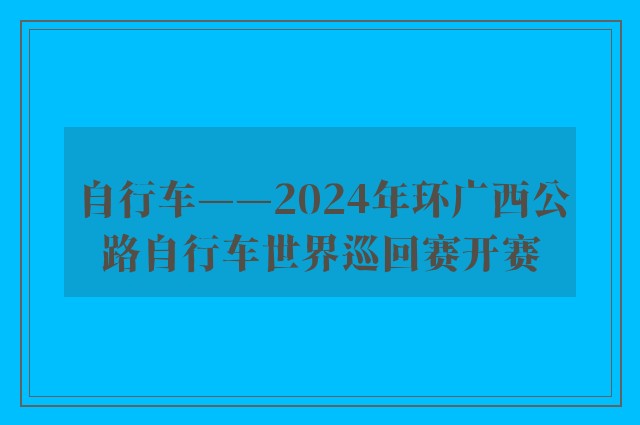 自行车——2024年环广西公路自行车世界巡回赛开赛