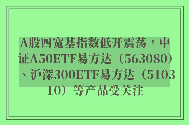 A股四宽基指数低开震荡，中证A50ETF易方达（563080）、沪深300ETF易方达（510310）等产品受关注