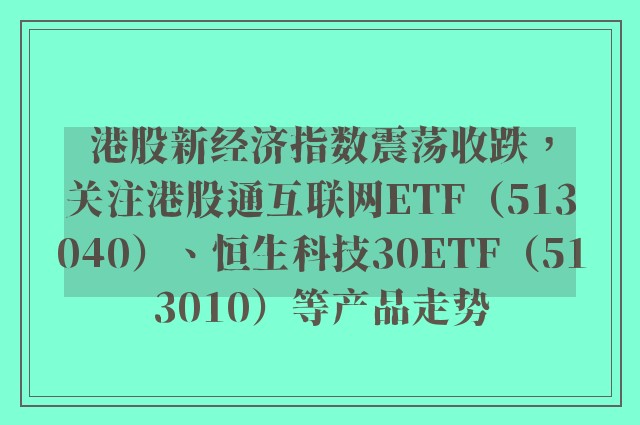 港股新经济指数震荡收跌，关注港股通互联网ETF（513040）、恒生科技30ETF（513010）等产品走势