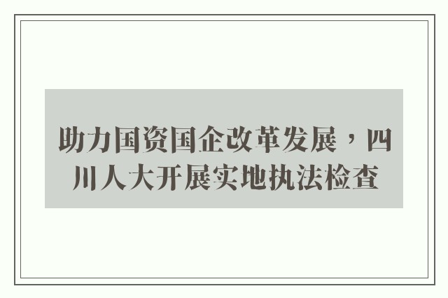 助力国资国企改革发展，四川人大开展实地执法检查