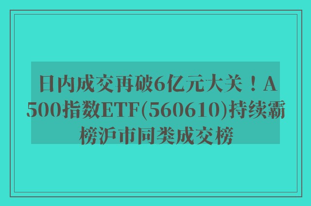 日内成交再破6亿元大关！A500指数ETF(560610)持续霸榜沪市同类成交榜