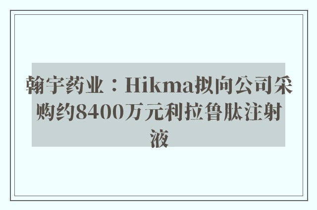 翰宇药业：Hikma拟向公司采购约8400万元利拉鲁肽注射液