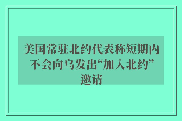 美国常驻北约代表称短期内不会向乌发出“加入北约”邀请