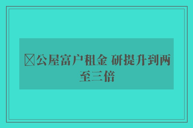 ﻿公屋富户租金 研提升到两至三倍