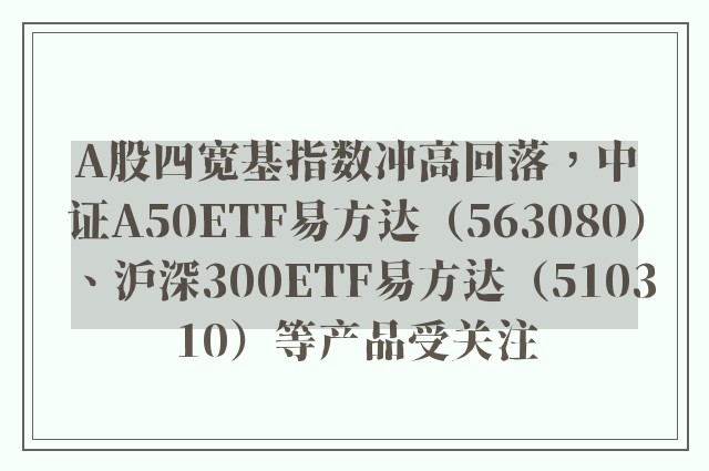 A股四宽基指数冲高回落，中证A50ETF易方达（563080）、沪深300ETF易方达（510310）等产品受关注