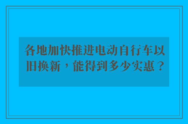 各地加快推进电动自行车以旧换新，能得到多少实惠？