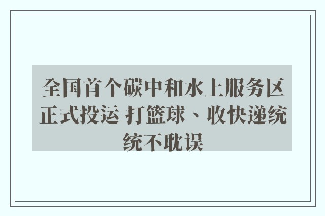 全国首个碳中和水上服务区正式投运 打篮球、收快递统统不耽误