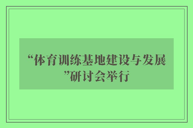 “体育训练基地建设与发展”研讨会举行