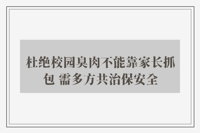 杜绝校园臭肉不能靠家长抓包 需多方共治保安全