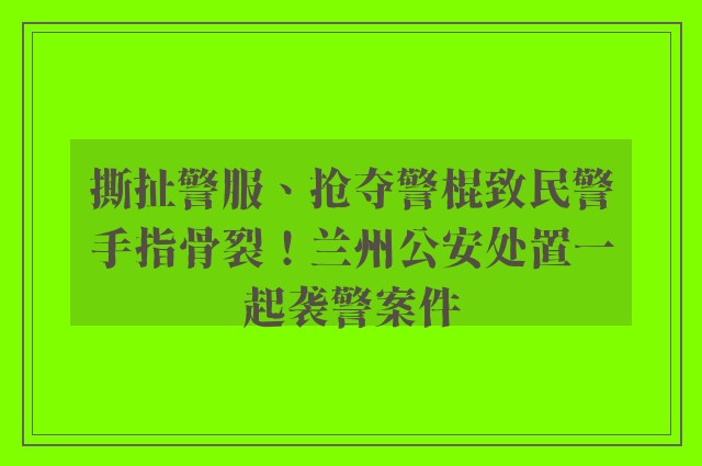 撕扯警服、抢夺警棍致民警手指骨裂！兰州公安处置一起袭警案件