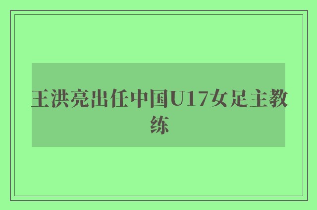 王洪亮出任中国U17女足主教练