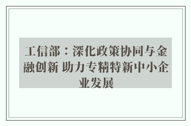 工信部：深化政策协同与金融创新 助力专精特新中小企业发展