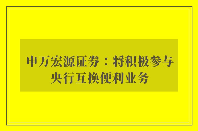 申万宏源证券：将积极参与央行互换便利业务