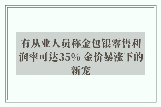 有从业人员称金包银零售利润率可达35% 金价暴涨下的新宠