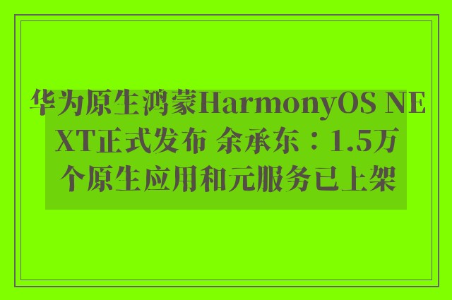 华为原生鸿蒙HarmonyOS NEXT正式发布 余承东：1.5万个原生应用和元服务已上架