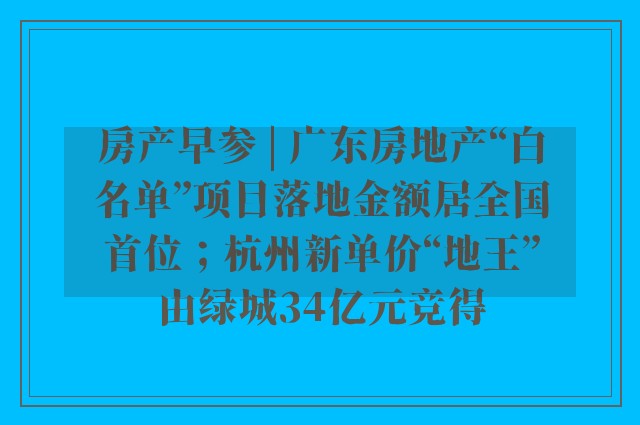 房产早参 | 广东房地产“白名单”项目落地金额居全国首位；杭州新单价“地王”由绿城34亿元竞得