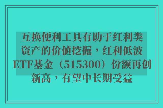 互换便利工具有助于红利类资产的价值挖掘，红利低波ETF基金（515300）份额再创新高，有望中长期受益