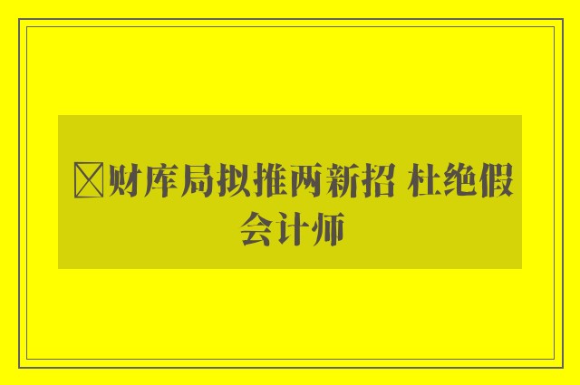 ﻿财库局拟推两新招 杜绝假会计师