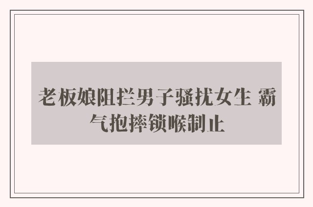 老板娘阻拦男子骚扰女生 霸气抱摔锁喉制止