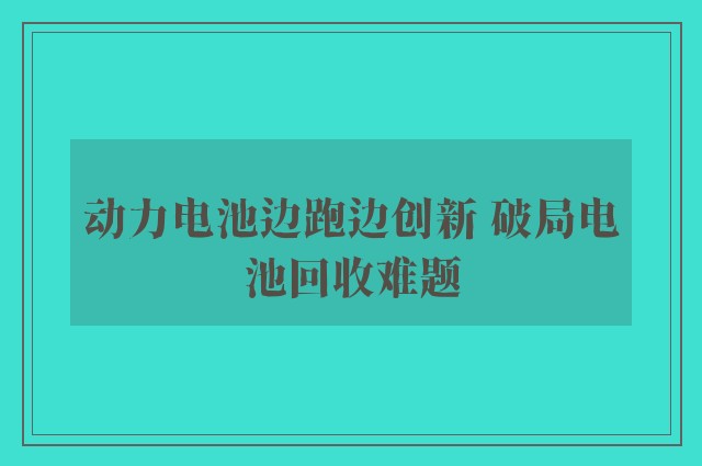 动力电池边跑边创新 破局电池回收难题