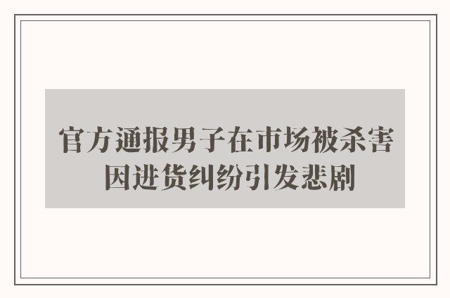 官方通报男子在市场被杀害 因进货纠纷引发悲剧