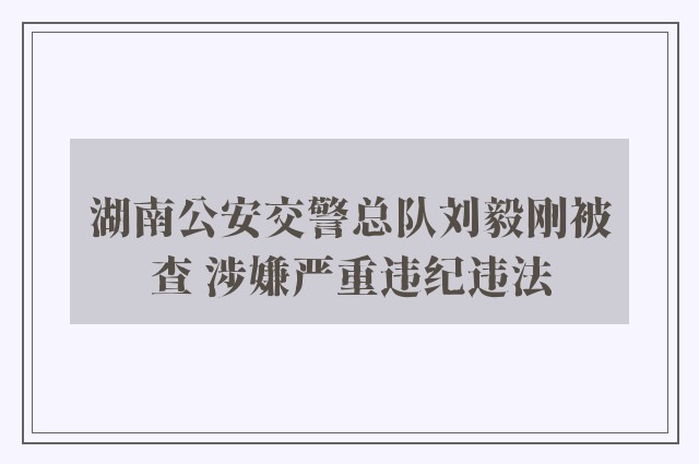 湖南公安交警总队刘毅刚被查 涉嫌严重违纪违法