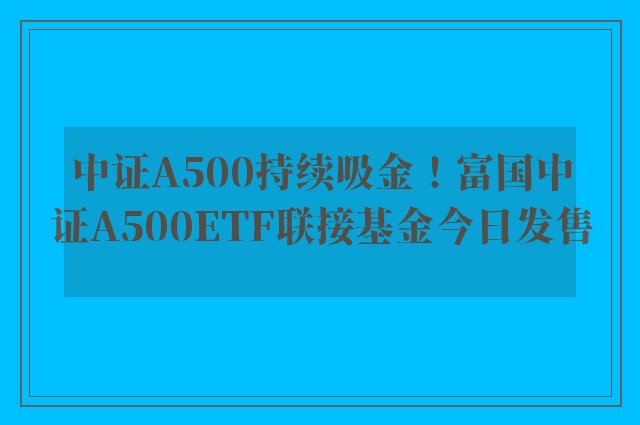 中证A500持续吸金！富国中证A500ETF联接基金今日发售