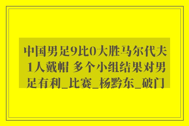 中国男足9比0大胜马尔代夫 1人戴帽 多个小组结果对男足有利_比赛_杨黔东_破门