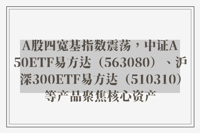 A股四宽基指数震荡，中证A50ETF易方达（563080）、沪深300ETF易方达（510310）等产品聚焦核心资产