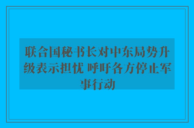 联合国秘书长对中东局势升级表示担忧 呼吁各方停止军事行动