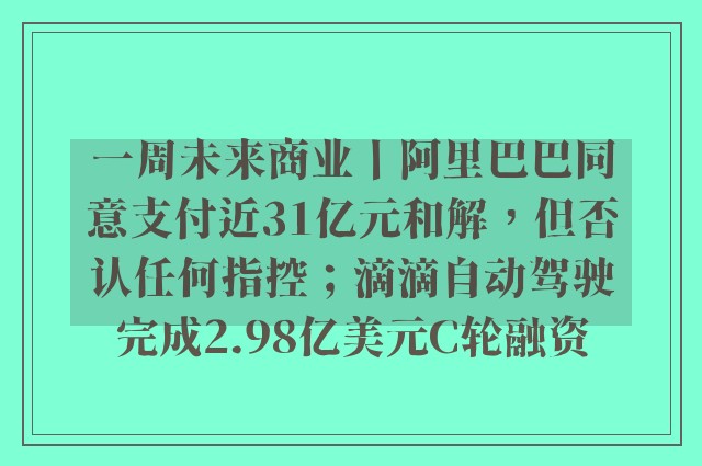 一周未来商业丨阿里巴巴同意支付近31亿元和解，但否认任何指控；滴滴自动驾驶完成2.98亿美元C轮融资