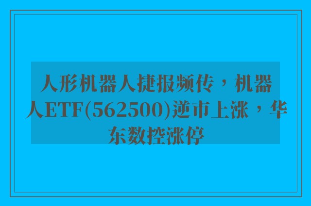 人形机器人捷报频传，机器人ETF(562500)逆市上涨，华东数控涨停