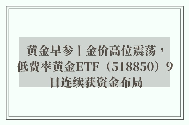 黄金早参丨金价高位震荡，低费率黄金ETF（518850）9日连续获资金布局