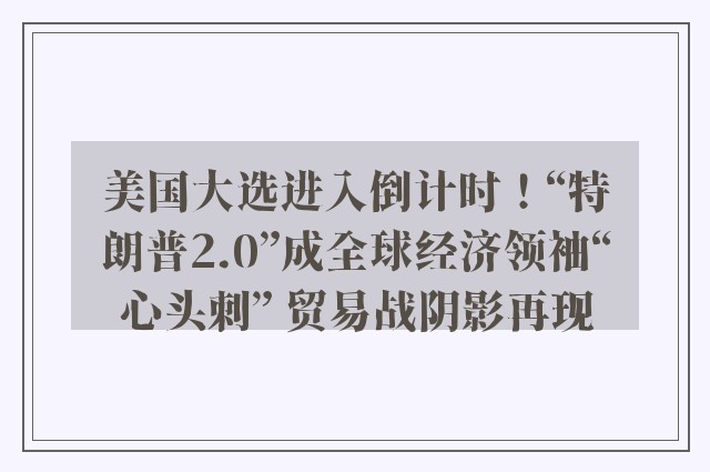 美国大选进入倒计时！“特朗普2.0”成全球经济领袖“心头刺” 贸易战阴影再现