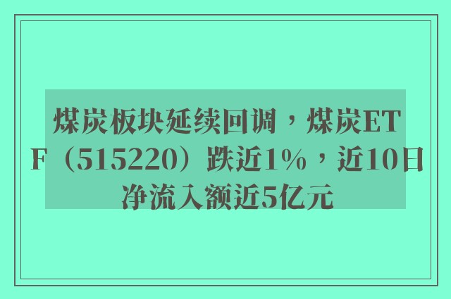 煤炭板块延续回调，煤炭ETF（515220）跌近1%，近10日净流入额近5亿元