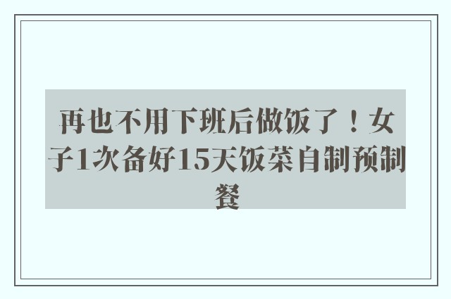 再也不用下班后做饭了！女子1次备好15天饭菜自制预制餐