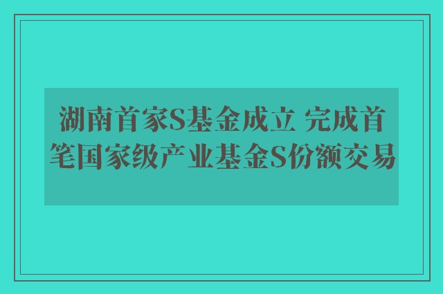 湖南首家S基金成立 完成首笔国家级产业基金S份额交易