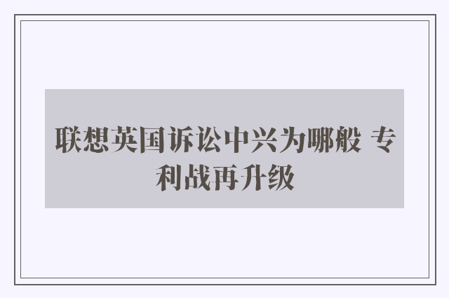 联想英国诉讼中兴为哪般 专利战再升级