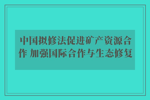 中国拟修法促进矿产资源合作 加强国际合作与生态修复