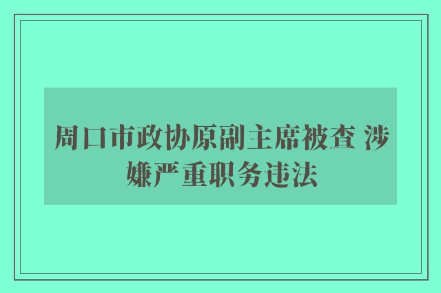 周口市政协原副主席被查 涉嫌严重职务违法