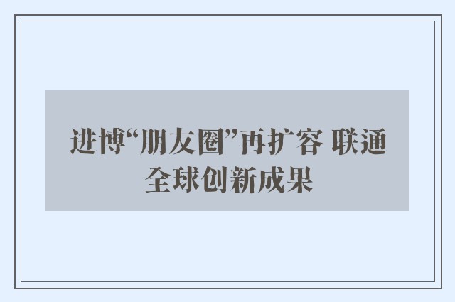 进博“朋友圈”再扩容 联通全球创新成果