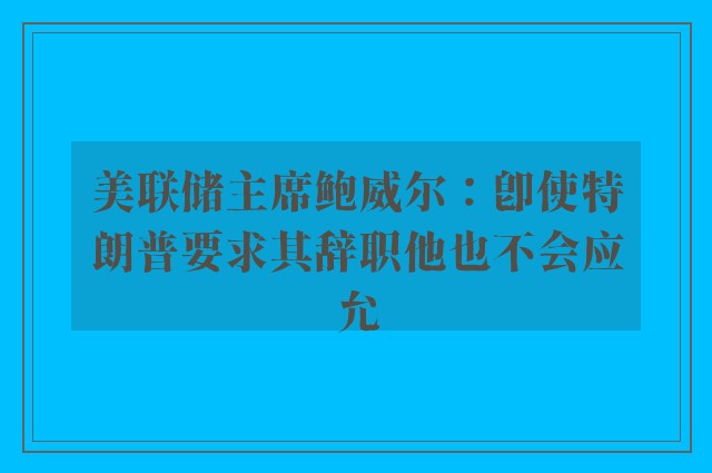 美联储主席鲍威尔：即使特朗普要求其辞职他也不会应允