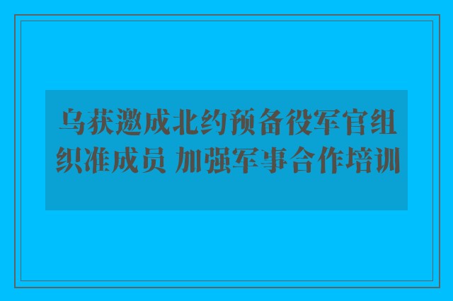 乌获邀成北约预备役军官组织准成员 加强军事合作培训