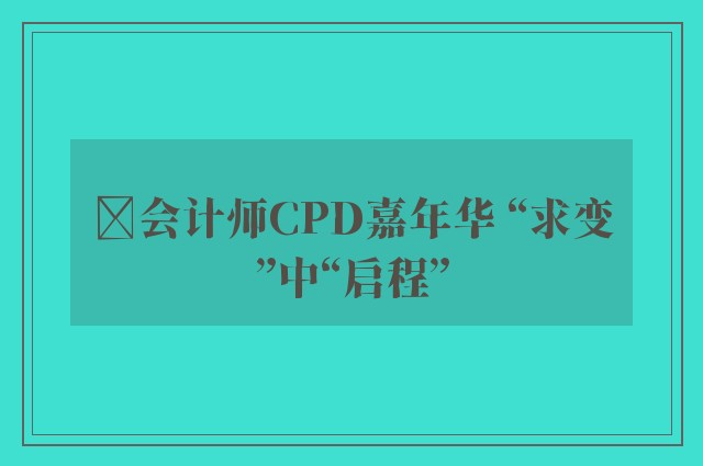 ﻿会计师CPD嘉年华 “求变”中“启程”