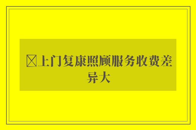 ﻿上门复康照顾服务收费差异大