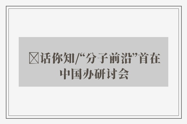 ﻿话你知/“分子前沿”首在中国办研讨会