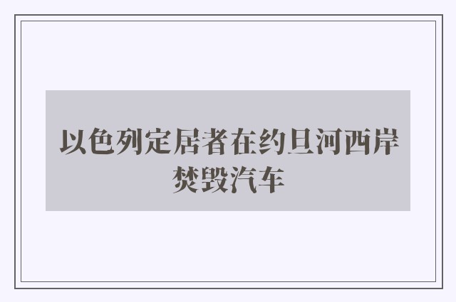 以色列定居者在约旦河西岸焚毁汽车