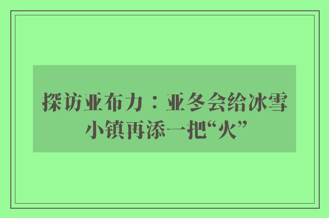 探访亚布力：亚冬会给冰雪小镇再添一把“火”