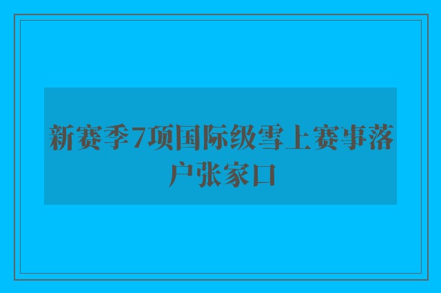 新赛季7项国际级雪上赛事落户张家口